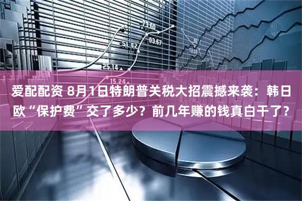 爱配配资 8月1日特朗普关税大招震撼来袭：韩日欧“保护费”交了多少？前几年赚的钱真白干了？