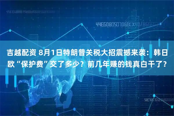 吉越配资 8月1日特朗普关税大招震撼来袭：韩日欧“保护费”交了多少？前几年赚的钱真白干了？
