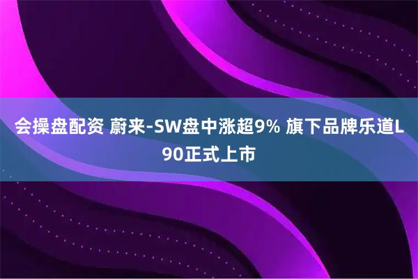会操盘配资 蔚来-SW盘中涨超9% 旗下品牌乐道L90正式上市