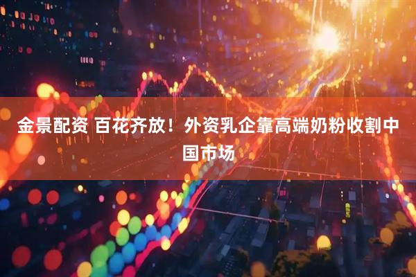 金景配资 百花齐放！外资乳企靠高端奶粉收割中国市场
