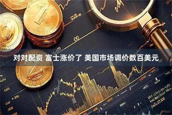 对对配资 富士涨价了 美国市场调价数百美元
