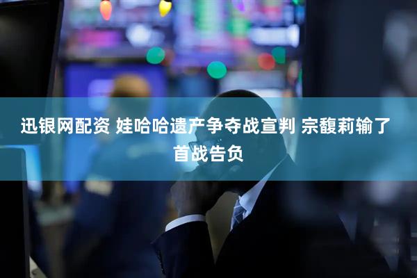 迅银网配资 娃哈哈遗产争夺战宣判 宗馥莉输了 首战告负