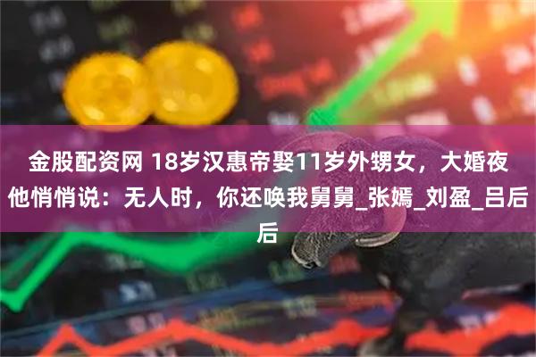 金股配资网 18岁汉惠帝娶11岁外甥女，大婚夜他悄悄说：无人时，你还唤我舅舅_张嫣_刘盈_吕后