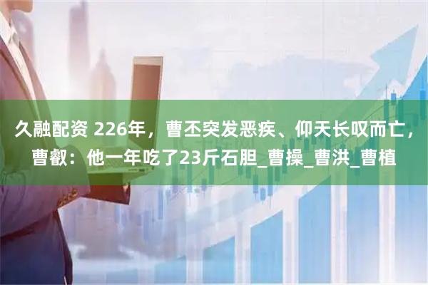 久融配资 226年，曹丕突发恶疾、仰天长叹而亡，曹叡：他一年吃了23斤石胆_曹操_曹洪_曹植
