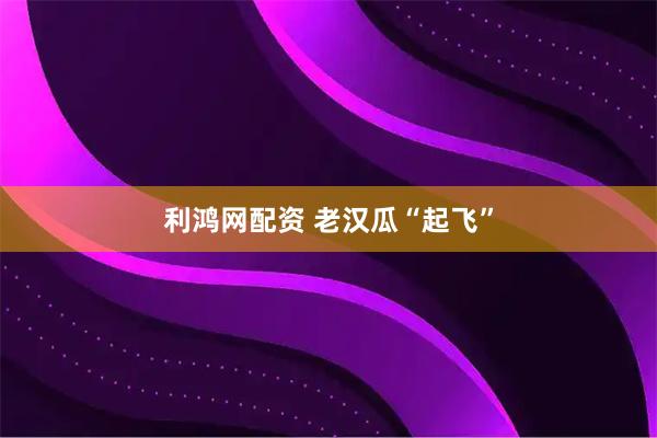利鸿网配资 老汉瓜“起飞”