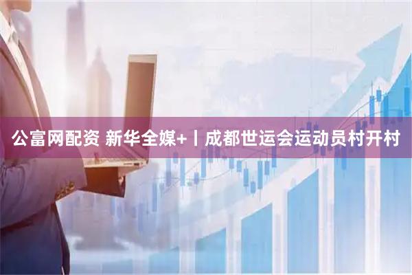 公富网配资 新华全媒+丨成都世运会运动员村开村