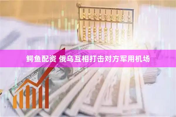 鳄鱼配资 俄乌互相打击对方军用机场