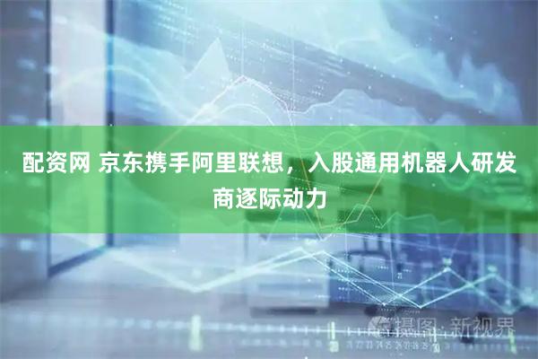 配资网 京东携手阿里联想，入股通用机器人研发商逐际动力