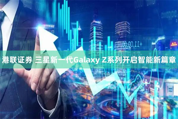 港联证券 三星新一代Galaxy Z系列开启智能新篇章