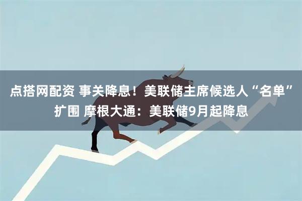 点搭网配资 事关降息！美联储主席候选人“名单”扩围 摩根大通：美联储9月起降息