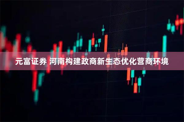 元富证券 河南构建政商新生态优化营商环境