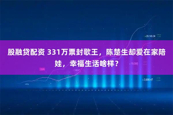 股融贷配资 331万票封歌王，陈楚生却爱在家陪娃，幸福生活啥样？