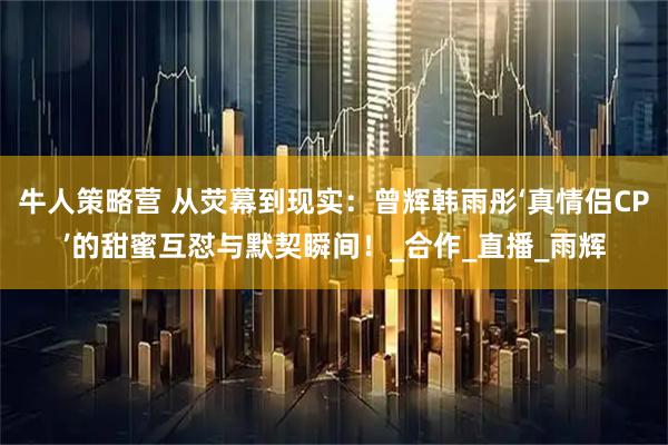 牛人策略营 从荧幕到现实：曾辉韩雨彤‘真情侣CP’的甜蜜互怼与默契瞬间！_合作_直播_雨辉