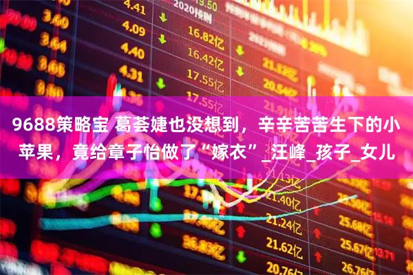9688策略宝 葛荟婕也没想到，辛辛苦苦生下的小苹果，竟给章子怡做了“嫁衣”_汪峰_孩子_女儿