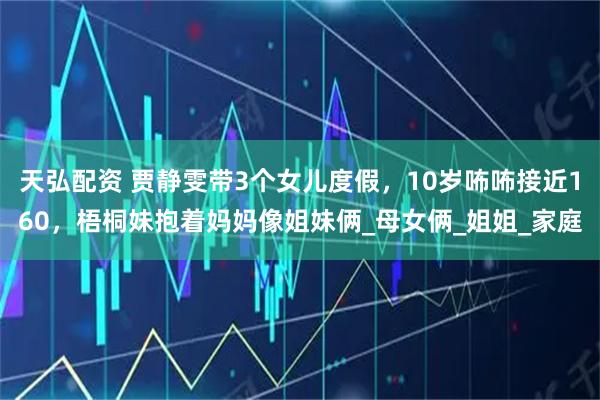 天弘配资 贾静雯带3个女儿度假，10岁咘咘接近160，梧桐妹抱着妈妈像姐妹俩_母女俩_姐姐_家庭