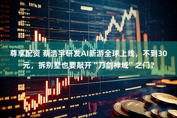 尊享配资 蔡浩宇研发AI新游全球上线，不到30元，拆别墅也要敲开“刀剑神域”之门？