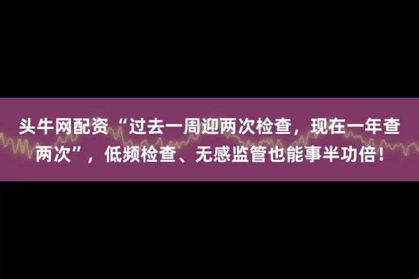 头牛网配资 “过去一周迎两次检查，现在一年查两次”，低频检查、无感监管也能事半功倍！