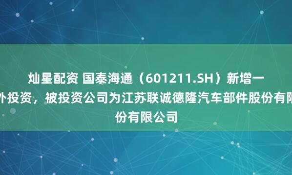 灿星配资 国泰海通（601211.SH）新增一起对外投资，被投资公司为江苏联诚德隆汽车部件股份有限公司