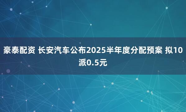 豪泰配资 长安汽车公布2025半年度分配预案 拟10派0.5元
