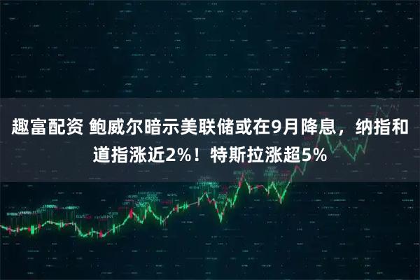 趣富配资 鲍威尔暗示美联储或在9月降息，纳指和道指涨近2%！特斯拉涨超5%