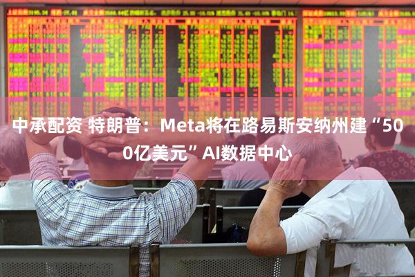 中承配资 特朗普：Meta将在路易斯安纳州建“500亿美元”AI数据中心