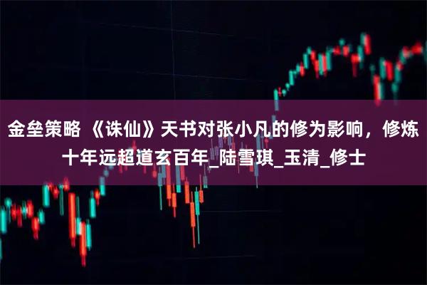 金垒策略 《诛仙》天书对张小凡的修为影响，修炼十年远超道玄百年_陆雪琪_玉清_修士