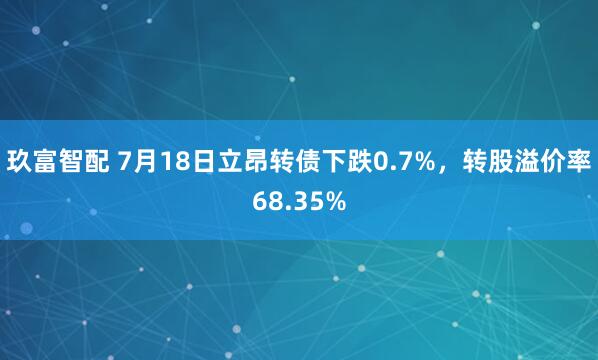 玖富智配 7月18日立昂转债下跌0.7%，转股溢价率68.35%