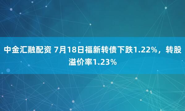 中金汇融配资 7月18日福新转债下跌1.22%，转股溢价率1.23%