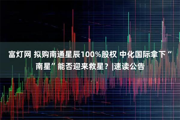 富灯网 拟购南通星辰100%股权 中化国际拿下“南星”能否迎来救星？|速读公告